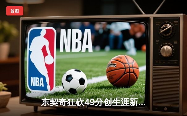 东契奇狂砍49分创生涯新高，独行侠加时险胜篮网迎四连胜