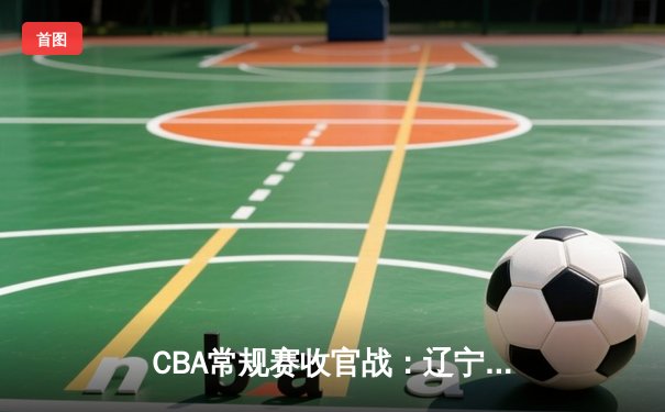 CBA常规赛收官战：辽宁逆转广东锁定榜首 张镇麟35分创生涯新高