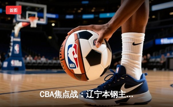 CBA焦点战：辽宁本钢主场力克广东东莞大益，赵继伟关键三分锁定胜局