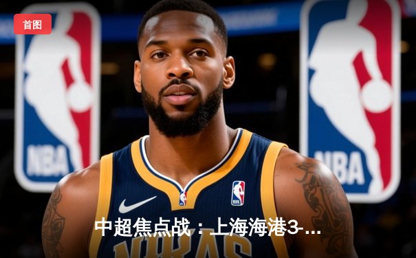 中超焦点战：上海海港3-2绝杀山东泰山，武磊梅开二度闪耀全场