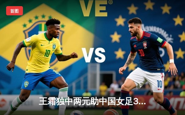 王霜独中两元助中国女足3-1逆转韩国，挺进奥预赛亚洲区决赛阶段