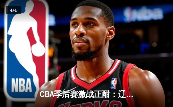 CBA季后赛激战正酣：辽宁本钢加时险胜广东宏远，赵继伟砍下33分率队夺赛点 - 4
