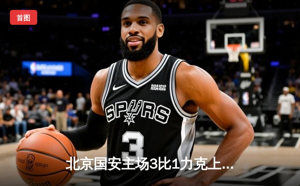 北京国安主场3比1力克上海海港，张玉宁梅开二度领跑射手榜