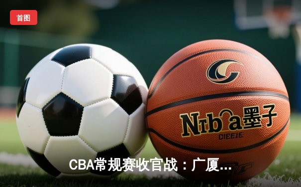 CBA常规赛收官战：广厦加时险胜辽宁 孙铭徽狂砍38分创赛季新高