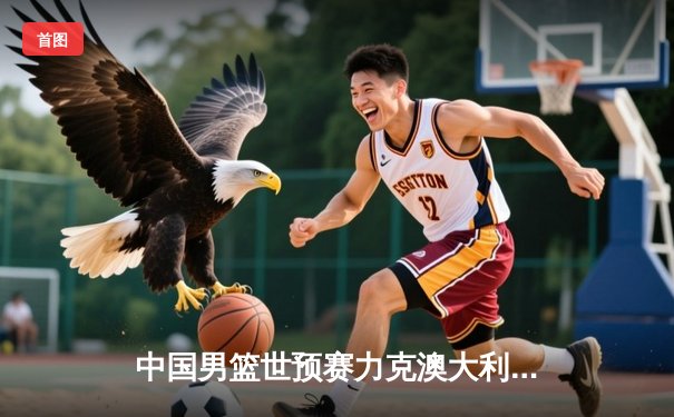 中国男篮世预赛力克澳大利亚 周琦24分15篮板主宰内线