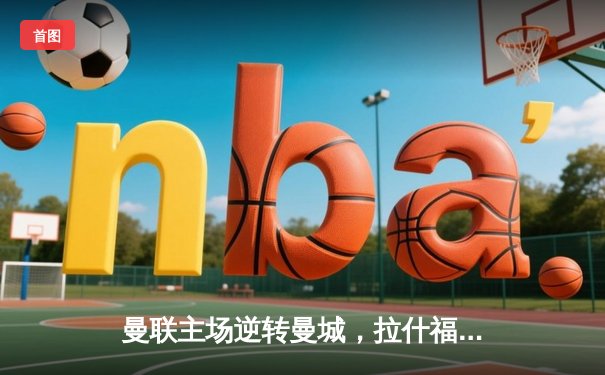 曼联主场逆转曼城，拉什福德梅开二度助球队3-2取胜