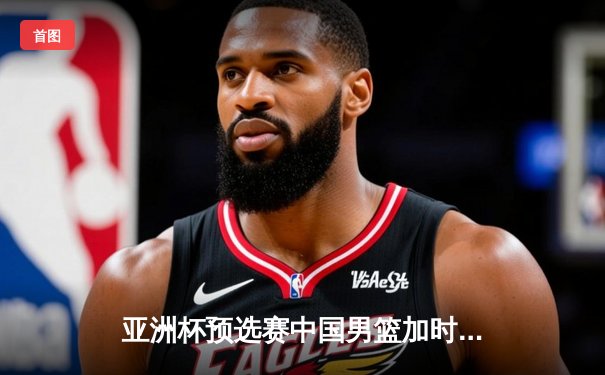 亚洲杯预选赛中国男篮加时险胜新西兰，周琦22+15制霸内线