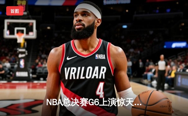 NBA总决赛G6上演惊天逆转 独行侠末节发力力克凯尔特人扳平总比分