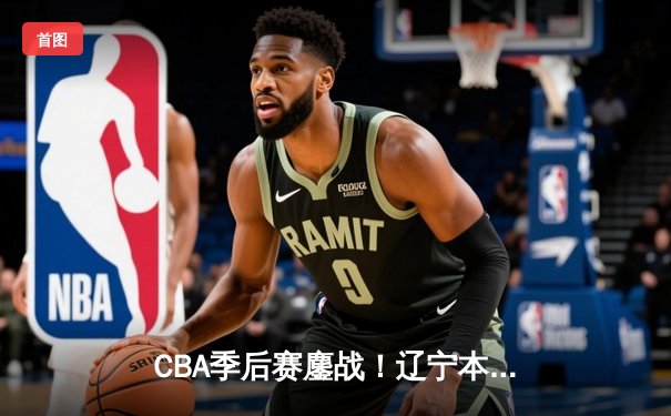 CBA季后赛鏖战！辽宁本钢加时险胜广东东莞大益，赵继伟狂砍31+13+5率队夺赛点