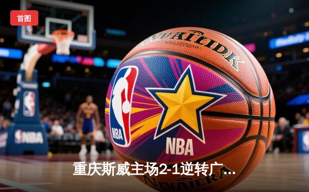 重庆斯威主场2-1逆转广州恒大 韦世豪双响炮终结对手六连胜