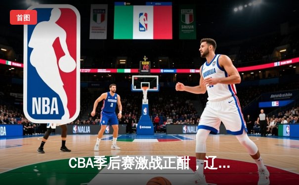 CBA季后赛激战正酣，辽宁本钢加时险胜广东华南虎，总比分2-1领先