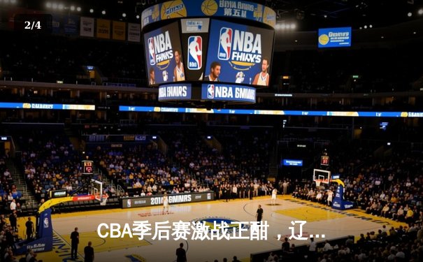 CBA季后赛激战正酣，辽宁本钢加时险胜广东华南虎，总比分2-1领先 - 2