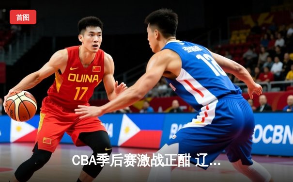 CBA季后赛激战正酣 辽宁本钢加时苦战逆转广东宏远
