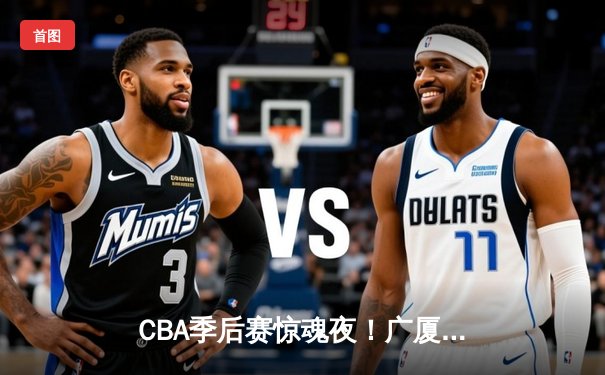 CBA季后赛惊魂夜！广厦加时逆转广东 孙铭徽37+15献绝命三分