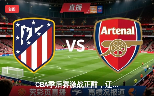 CBA季后赛激战正酣，辽宁本钢主场险胜广东东莞大益，系列赛悬念再起