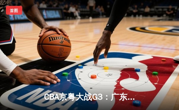 CBA京粤大战G3：广东宏远加时险胜北京首钢，胡明轩30分引领惊天逆转