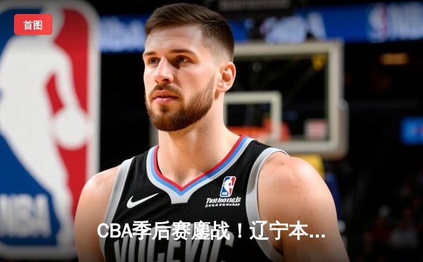 CBA季后赛鏖战！辽宁本钢加时险胜广东宏远，赵继伟砍35分创生涯新高