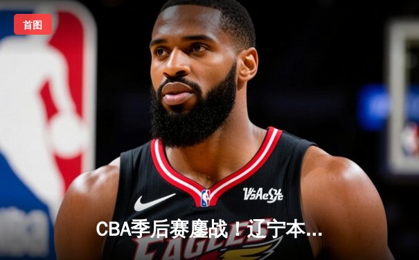 CBA季后赛鏖战！辽宁本钢加时险胜广东宏远，赵继伟砍35分创生涯新高