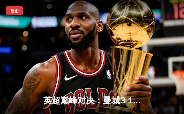 英超巅峰对决：曼城3-1逆转曼联，哈兰德双响锁定胜局