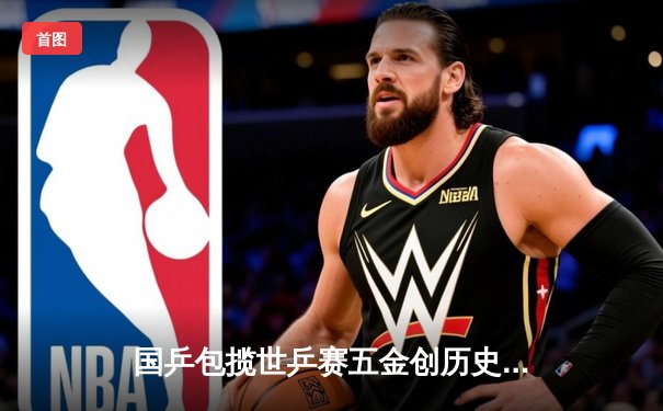 国乒包揽世乒赛五金创历史 樊振东逆转张本智和卫冕男单