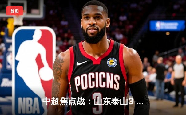 中超焦点战：山东泰山3-2逆转上海海港，费莱尼头槌绝杀引爆主场