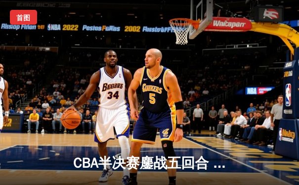 CBA半决赛鏖战五回合 辽宁本钢逆转广东宏远晋级总决赛