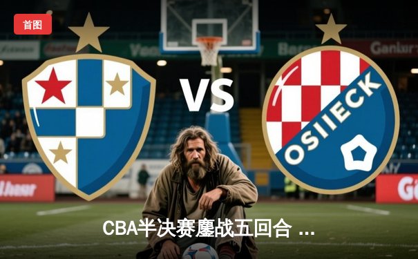 CBA半决赛鏖战五回合 辽宁本钢逆转广东宏远晋级总决赛