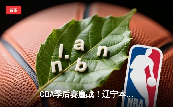 CBA季后赛鏖战！辽宁本钢加时险胜广东宏远，赵继伟35分创生涯新高